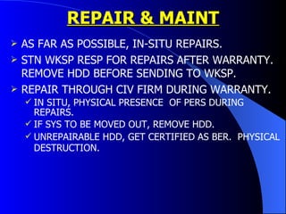 REPAIR & MAINT AS FAR AS POSSIBLE, IN-SITU REPAIRS. STN WKSP RESP FOR REPAIRS AFTER WARRANTY. REMOVE HDD BEFORE SENDING TO WKSP. REPAIR THROUGH CIV FIRM DURING WARRANTY. IN SITU, PHYSICAL PRESENCE  OF PERS DURING REPAIRS. IF SYS TO BE MOVED OUT, REMOVE HDD. UNREPAIRABLE HDD, GET CERTIFIED AS BER.  PHYSICAL DESTRUCTION.   