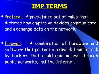 Protocol .   A predefined set of rules that dictates how cmptrs or devices communicate and exchange data on the network.  Firewall .   A combination of hardware and software that protect a network from attack by hackers that could gain access through public networks, incl the Internet.  IMP TERMS 