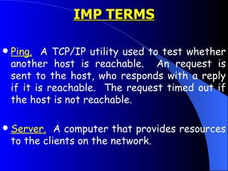 Ping.   A TCP/IP utility used to test whether another host is reachable.  An request is sent to the host, who responds with a reply if it is reachable.  The request timed out if the host is not reachable.  Server.   A computer that provides resources to the clients on the network.  IMP TERMS 