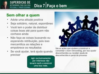 Dica 7 Faça o bem

Sem olhar a quem

    Adote uma atitude positiva

    Seja solidário, natural, espontâneo

    Você tem o poder de distribuir
    coisas boas até para quem não
    conhece ainda

    Não faça as coisas buscando ou
    esperando retribuição, pois isso
    mercantiliza as relações e
    empobrece os resultados                  São as ações que ajudam a construir e
                                             consolidar o bom networking, por isso ajudar

    Se você ajudar, terá ajuda quando        desconhecidos ou receber ajuda de
    precisar                                 desconhecidos é parte do processo
                     Agir exclusivamente
                      por interesse não
                   levará você a construir
                        uma boa rede.
 