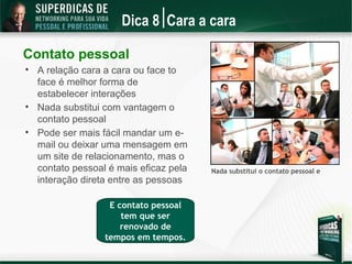 Dica 8 Cara a cara

Contato pessoal

    A relação cara a cara ou face to
    face é melhor forma de
    estabelecer interações

    Nada substitui com vantagem o
    contato pessoal

    Pode ser mais fácil mandar um e-
    mail ou deixar uma mensagem em
    um site de relacionamento, mas o
    contato pessoal é mais eficaz pela   Nada substitui o contato pessoal e
    interação direta entre as pessoas

                    E contato pessoal
                       tem que ser
                       renovado de
                   tempos em tempos.
 