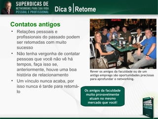 Dica 9 Retome

Contatos antigos

    Relações pessoais e
    profissionais do passado podem
    ser retomadas com muito
    sucesso

    Não tenha vergonha de contatar
    pessoas que você não vê há
    tempos, faça isso se,
    anteriormente, houve uma boa         Rever os amigos da faculdade ou de um
    história de relacionamento           antigo emprego são oportunidades preciosas
                                         para aprofundar o networking.

    Um vínculo nunca acaba, por
    isso nunca é tarde para retomá-
    lo                                Os amigos da faculdade
                                       muito provavelmente
                                         atuam no mesmo
                                        mercado que você!
 