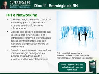 Dica 11 Estratégia de RH

RH e Networking

    O RH estratégico entende o valor do
    networking para a companhia e
    promove sua difusão entre os
    colaboradores

    Mais do que deixar a decisão de sua
    adoção pelos empregados, o RH
    estratégico promove a internalização
    desses conhecimentos, que são
    úteis para a organização e para os
    profissionais

    Quando a empresa usa o networking
    como estratégia de negócio, ela        O RH estratégico promove a
    melhora resultados e ajuda a           internalização de conhecimentos de
                                           networking para fortalecer suas equipes
    qualificar melhor os colaboradores

                                               Bons “networkers” no
                                               trabalho melhoram os
                                                     resultados
 