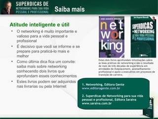 Saiba mais

Atitude inteligente e útil

    O networking é muito importante e
    valioso para a vida pessoal e
    profissional

    É decisivo que você se informe e se
    prepare para praticá-lo mais e
    melhor
                                                     Estes dois livros aprofundam informações sobre

    Como última dica fica um convite:                as boas práticas de networking e são o resultado
    saiba mais sobre networking                      de mais de três décadas de experiência em
                                                     atividades de Outplacement, aconselhamento
    conhecendo dois livros que                       profissional e apoio a executivos em processos de
                                                     transição de carreira.
    aprofundam esses conhecimentos

    Estes livros podem ser adquiridos
                                          1. Networking, Editora Gente
    nas livrarias ou pela Internet        www.editoragente.com.br

                                          2. Superdicas de Networking para sua vida
                                          pessoal e profissional, Editora Saraiva
                                          www.saraiva.com.br
 