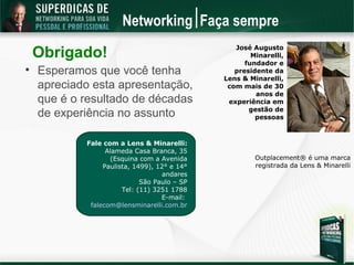 Networking Faça sempre

    Obrigado!                                    José Augusto
                                                      Minarelli,
                                                    fundador e

    Esperamos que você tenha                     presidente da
                                              Lens & Minarelli,
    apreciado esta apresentação,               com mais de 30
                                                       anos de
    que é o resultado de décadas               experiência em
                                                     gestão de
    de experiência no assunto                          pessoas



            Fale com a Lens & Minarelli:
                  Alameda Casa Branca, 35
                   (Esquina com a Avenida              Outplacement® é uma marca
                 Paulista, 1499), 12° e 14°            registrada da Lens & Minarelli
                                    andares
                             São Paulo – SP
                       Tel: (11) 3251 1788
                                   E-mail:
             falecom@lensminarelli.com.br
 