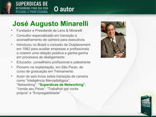 O autor

    José Augusto Minarelli

     Fundador e Presidente da Lens & Minarelli

     Consultor especializado em transição e
     aconselhamento de carreira para executivos

     Introduziu no Brasil o conceito de Outplacement
     em 1982 para auxiliar empresas e profissionais
     a criarem uma relação positiva e ganha-ganha
     em processos de desligamento

     Educador, conselheiro profissional e palestrante

     Pioneiro na implantação, em São Paulo, de
     curso de graduação em Treinamento

     Autor de seis livros sobre transição de carreira
     como “Inteligência Mercadológica”,
     “Networking”, “Superdicas de Networking”,
     “Venda seu Peixe”, “Trabalhar por conta
     própria” e “Empregabilidade”
 