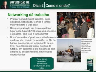 Dica 2 Como e onde?

    Networking dá trabalho

     Praticar networking dá trabalho, exige
     disciplina, habilidade, técnica e tempo,
     mas vale para a vida toda

     Deve ser praticado em todo e qualquer
     lugar onde haja GENTE mas seja educado
     e elegante, pois isso é fundamental

     Bons “networkers” praticam a atividade em
                                                    Pessoas focadas
     qualquer dia, horário ou ocasião: na fila do   em networking
     banco, no cinema, no lançamento de um          não perdem
                                                    nenhuma
     livro, no encontro da turma, no jogo de        oportunidade
     futebol, em palestras e até no almoço com      de praticá-lo,
                                                    estejam onde
     amigos ou desconhecidos, entre outras          estiverem
     oportunidades
                              Torne-se um
                              “networker”,
                               aproveite as
                           oportunidades à sua
                                  volta!
 