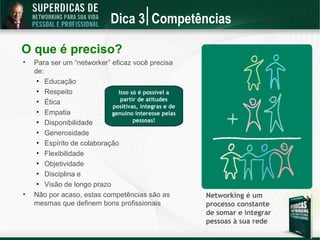 Dica 3 Competências

O que é preciso?

    Para ser um “networker” eficaz você precisa
    de:
     • Educação
     • Respeito               Isso só é possível a
     • Ética                   partir de atitudes
                            positivas, íntegras e de
     • Empatia              genuíno interesse pelas
     • Disponibilidade              pessoas!

     • Generosidade
     • Espírito de colaboração
     • Flexibilidade
     • Objetividade
     • Disciplina e
     • Visão de longo prazo

    Não por acaso, estas competências são as           Networking é um
    mesmas que definem bons profissionais              processo constante
                                                       de somar e integrar
                                                       pessoas à sua rede
 