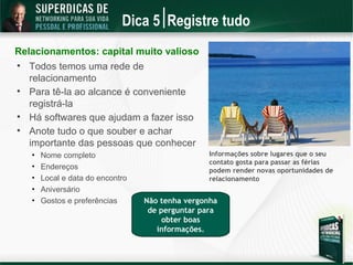 Dica 5 Registre tudo
Relacionamentos: capital muito valioso

    Todos temos uma rede de
    relacionamento

    Para tê-la ao alcance é conveniente
    registrá-la

    Há softwares que ajudam a fazer isso

    Anote tudo o que souber e achar
    importante das pessoas que conhecer
    •   Nome completo                              Informações sobre lugares que o seu
                                                   contato gosta para passar as férias
    •   Endereços                                  podem render novas oportunidades de
    •   Local e data do encontro                   relacionamento
    •   Aniversário
    •   Gostos e preferências      Não tenha vergonha
                                    de perguntar para
                                        obter boas
                                      informações.
 
