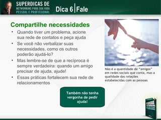 Dica 6 Fale

Compartilhe necessidades

    Quando tiver um problema, acione
    sua rede de contatos e peça ajuda

    Se você não verbalizar suas
    necessidades, como os outros
    poderão ajudá-lo?

    Mas lembre-se de que a recíproca é
    sempre verdadeira: quando um amigo
                                               Não é a quantidade de “amigos”
    precisar de ajuda, ajude!                  em redes sociais que conta, mas a

    Essas práticas fortalecem sua rede de      qualidade das relações
                                               estabelecidas com as pessoas
    relacionamentos

                           Também não tenha
                           vergonha de pedir
                                ajuda!
 
