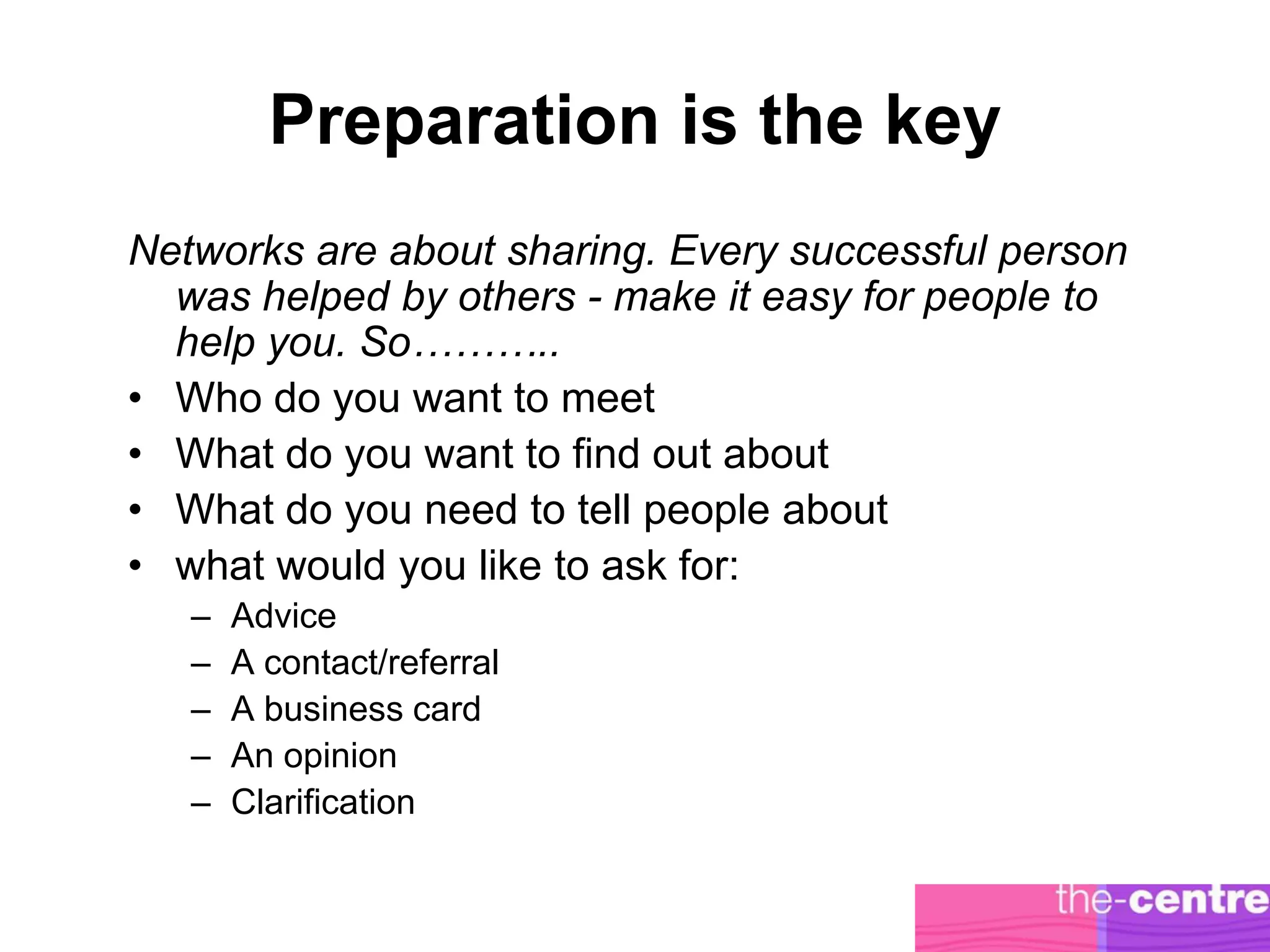 Preparation is the key
Networks are about sharing. Every successful person
  was helped by others - make it easy for people to
  help you. So………..
• Who do you want to meet
• What do you want to find out about
• What do you need to tell people about
• what would you like to ask for:
   –   Advice
   –   A contact/referral
   –   A business card
   –   An opinion
   –   Clarification
 