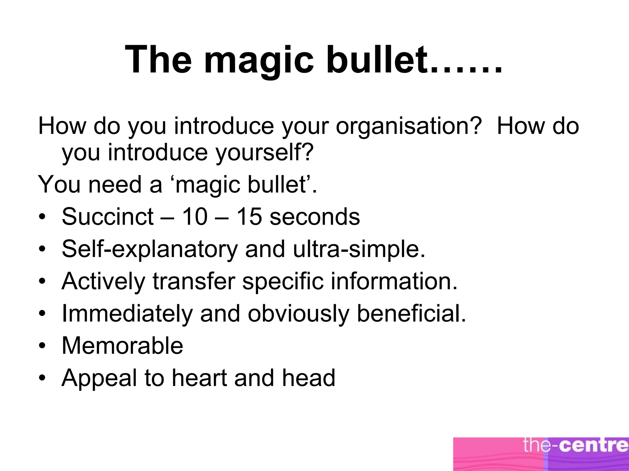 The magic bullet……
How do you introduce your organisation? How do
  you introduce yourself?
You need a ‘magic bullet’.
• Succinct – 10 – 15 seconds
• Self-explanatory and ultra-simple.
• Actively transfer specific information.
• Immediately and obviously beneficial.
• Memorable
• Appeal to heart and head
 