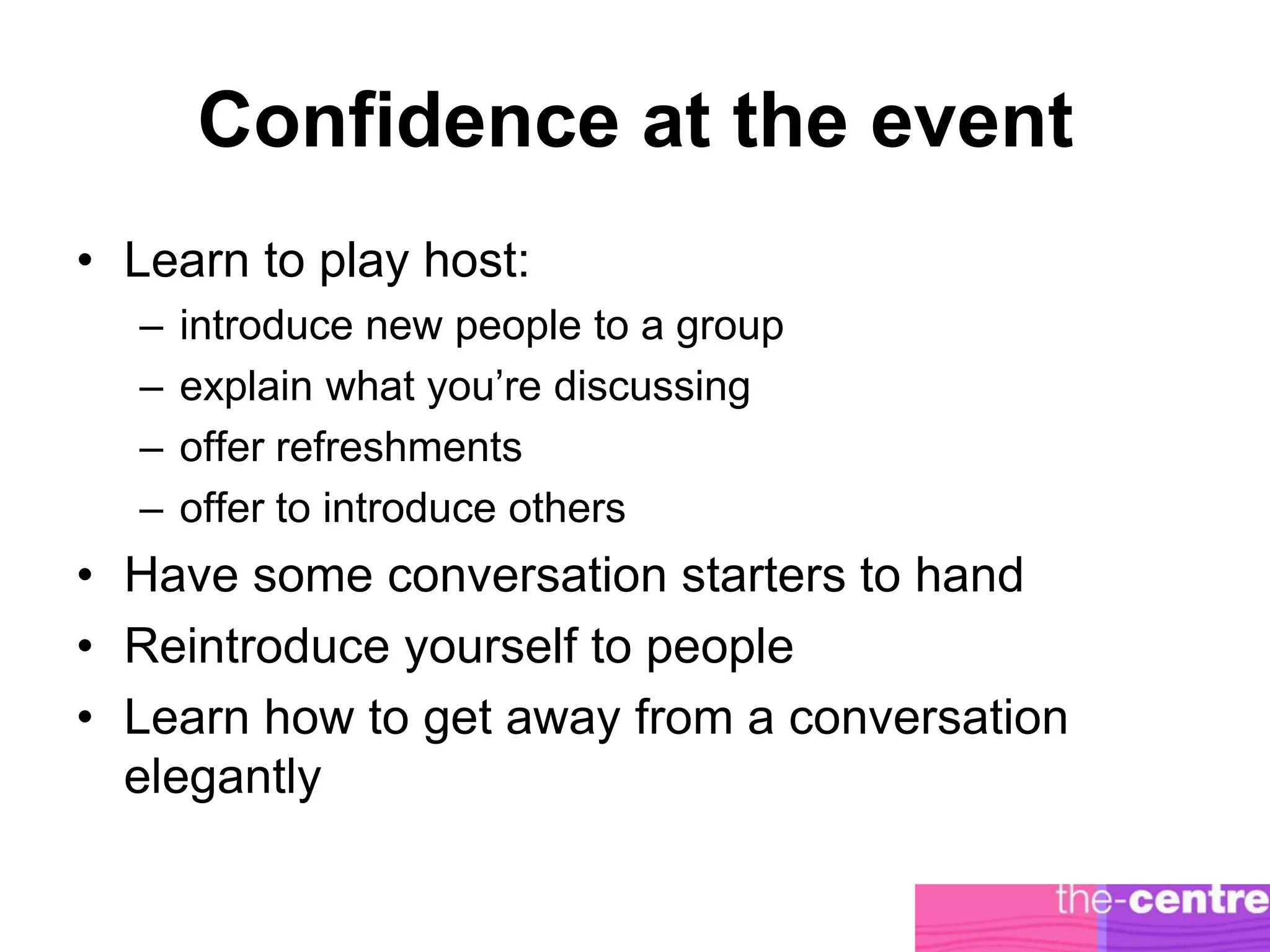 Confidence at the event
• Learn to play host:
  –   introduce new people to a group
  –   explain what you’re discussing
  –   offer refreshments
  –   offer to introduce others
• Have some conversation starters to hand
• Reintroduce yourself to people
• Learn how to get away from a conversation
  elegantly
 
