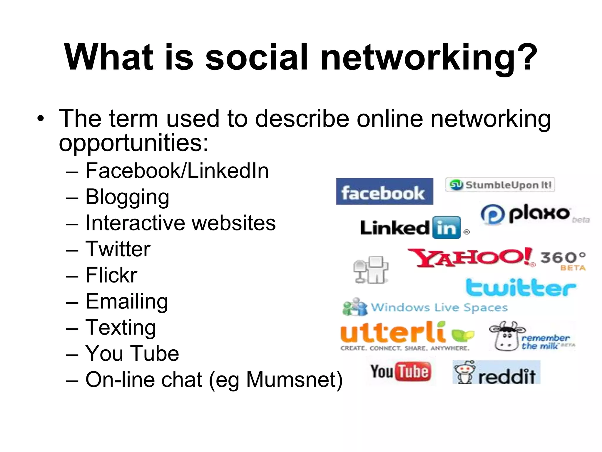 What is social networking?
• The term used to describe online networking
  opportunities:
  –   Facebook/LinkedIn
  –   Blogging
  –   Interactive websites
  –   Twitter
  –   Flickr
  –   Emailing
  –   Texting
  –   You Tube
  –   On-line chat (eg Mumsnet)
 
