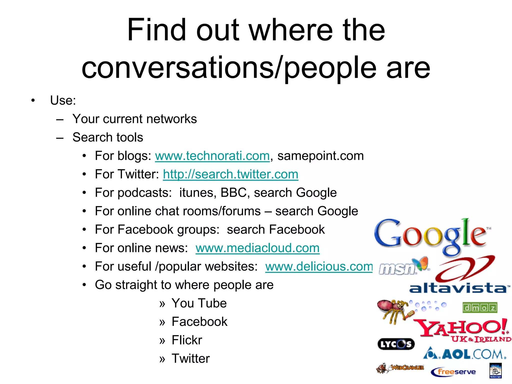 Find out where the
         conversations/people are
•   Use:
     – Your current networks
     – Search tools
         • For blogs: www.technorati.com, samepoint.com
         • For Twitter: http://search.twitter.com
         • For podcasts: itunes, BBC, search Google
         • For online chat rooms/forums – search Google
         • For Facebook groups: search Facebook
         • For online news: www.mediacloud.com
         • For useful /popular websites: www.delicious.com
         • Go straight to where people are
                       » You Tube
                       » Facebook
                       » Flickr
                       » Twitter
 