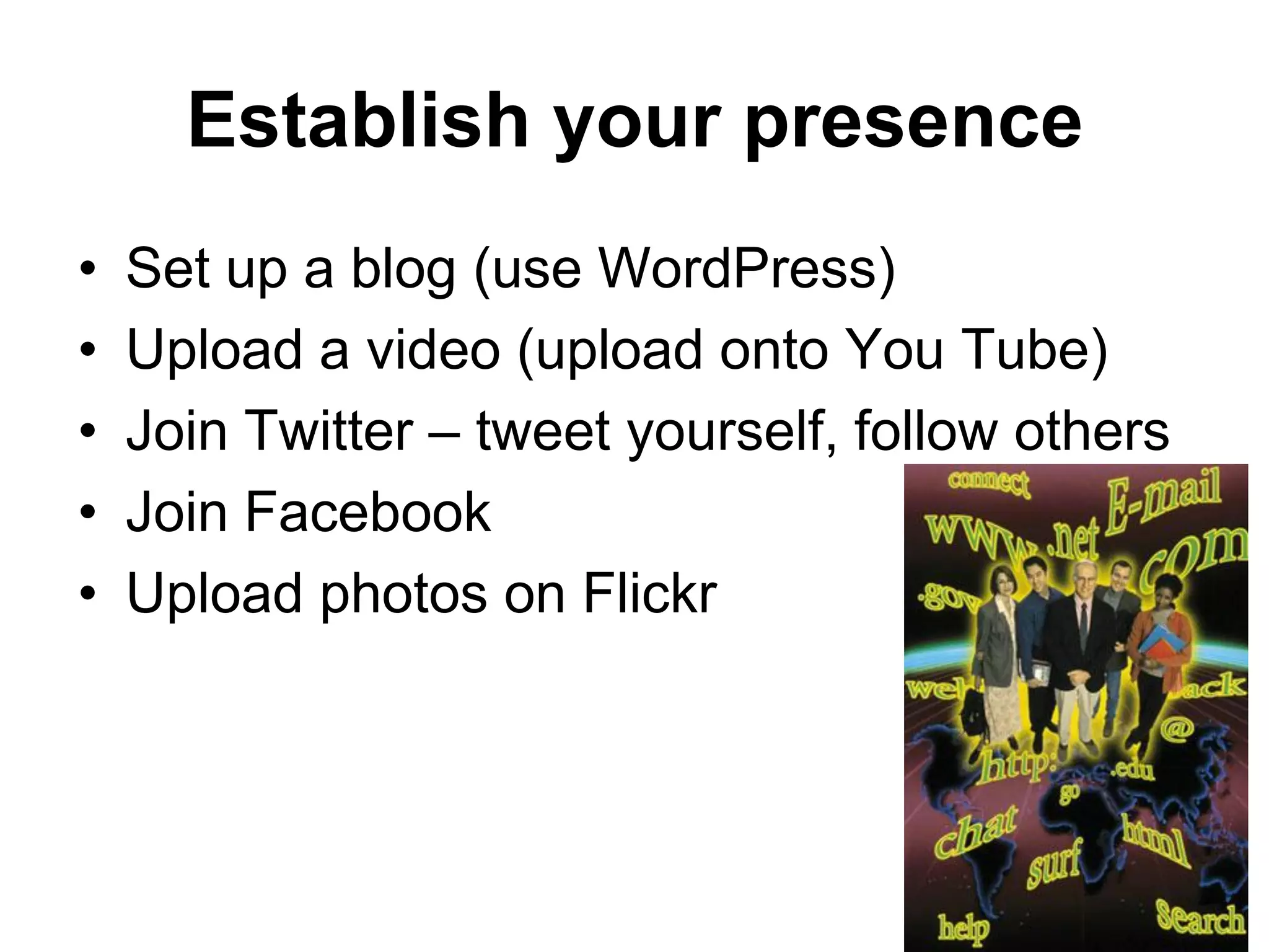 Establish your presence
•   Set up a blog (use WordPress)
•   Upload a video (upload onto You Tube)
•   Join Twitter – tweet yourself, follow others
•   Join Facebook
•   Upload photos on Flickr
 