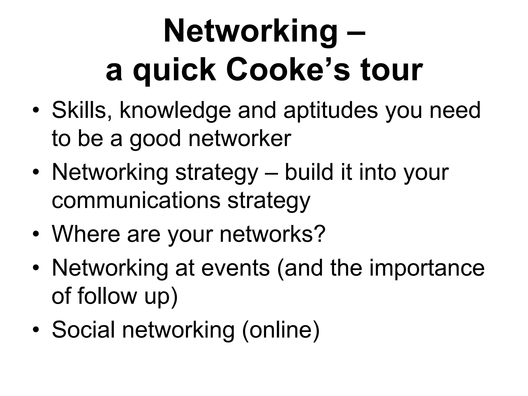 Networking –
      a quick Cooke’s tour
• Skills, knowledge and aptitudes you need
  to be a good networker
• Networking strategy – build it into your
  communications strategy
• Where are your networks?
• Networking at events (and the importance
  of follow up)
• Social networking (online)
 
