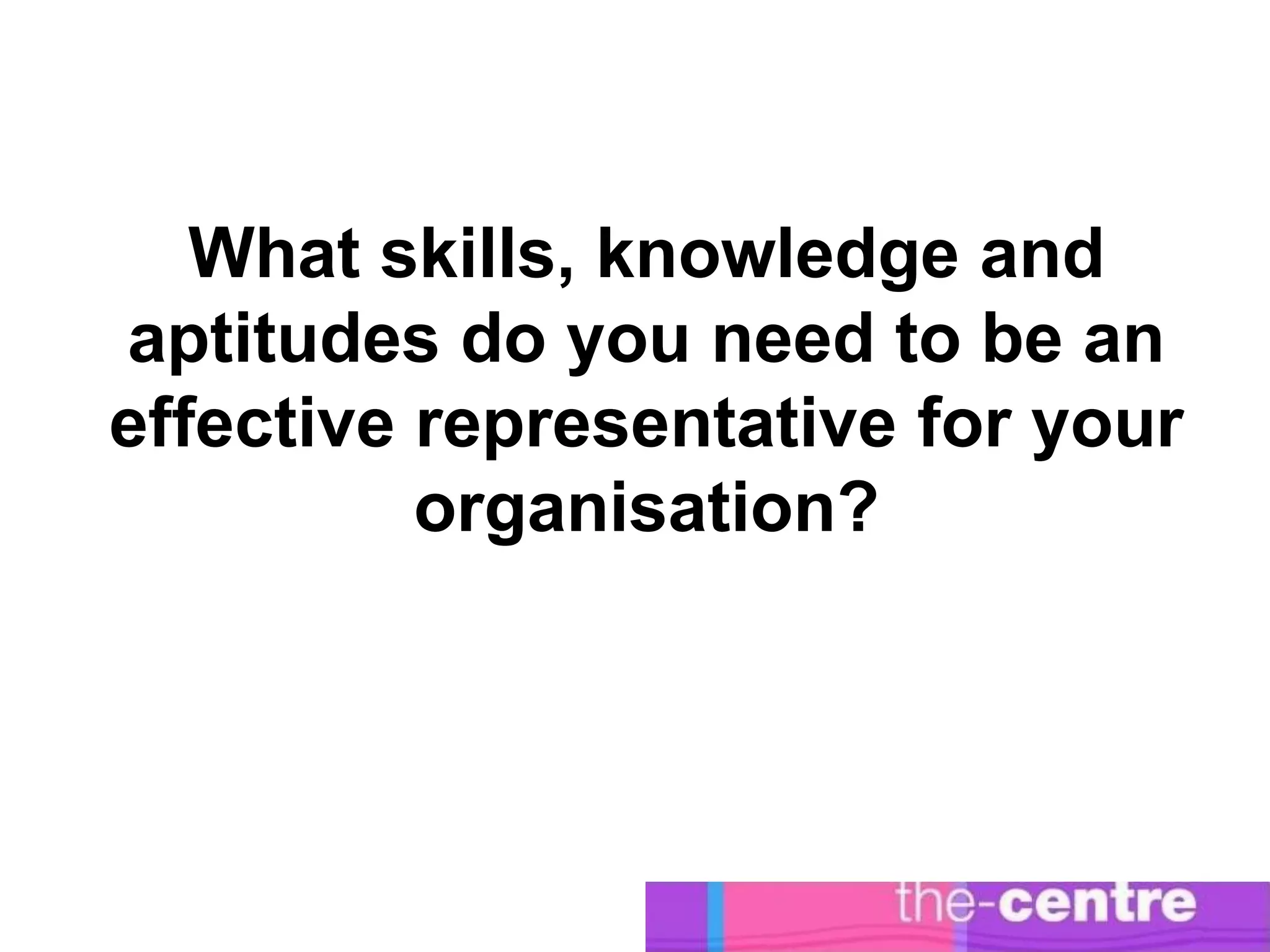 What skills, knowledge and
aptitudes do you need to be an
effective representative for your
          organisation?
 