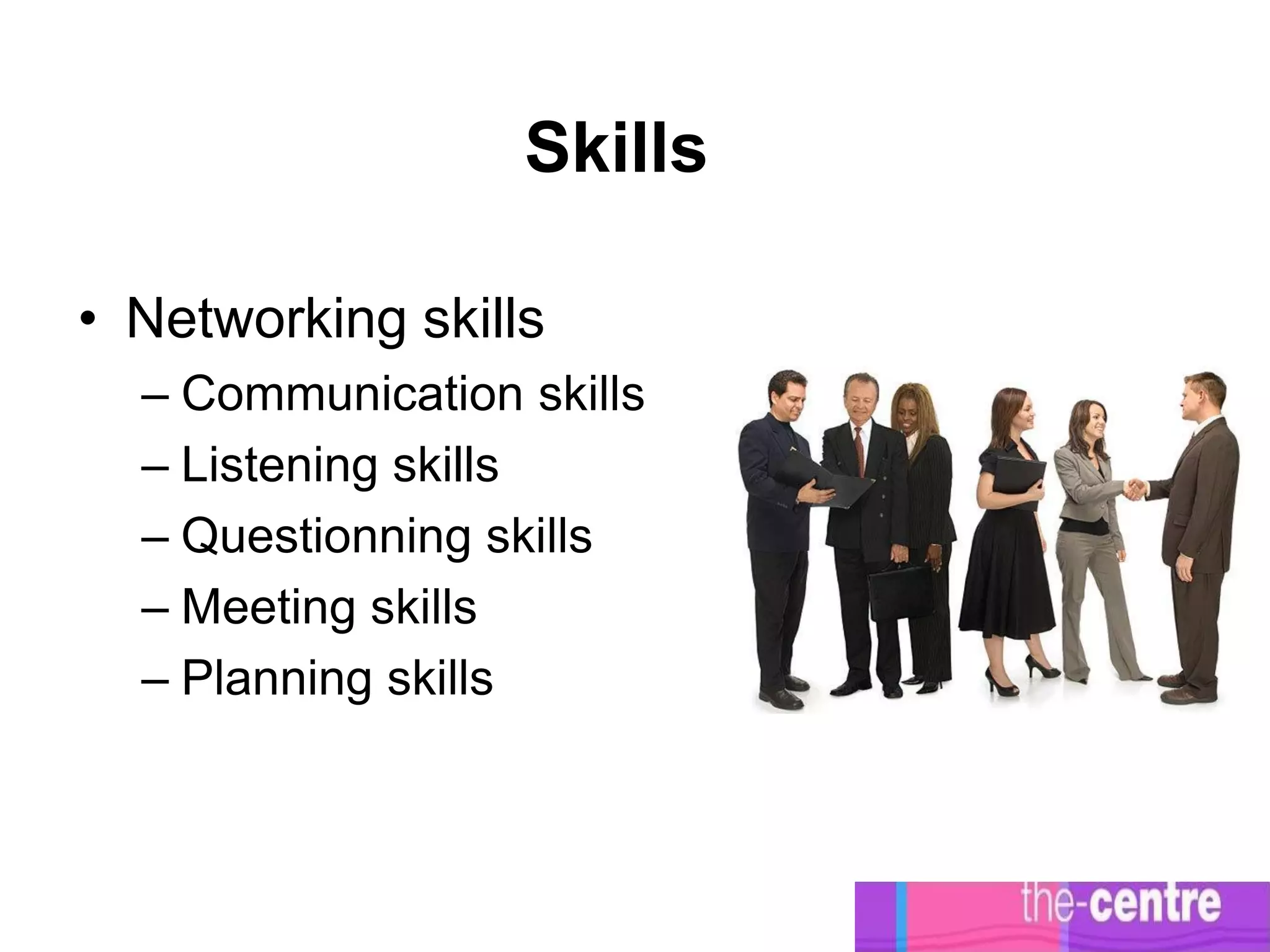 Skills

• Networking skills
  – Communication skills
  – Listening skills
  – Questionning skills
  – Meeting skills
  – Planning skills
 