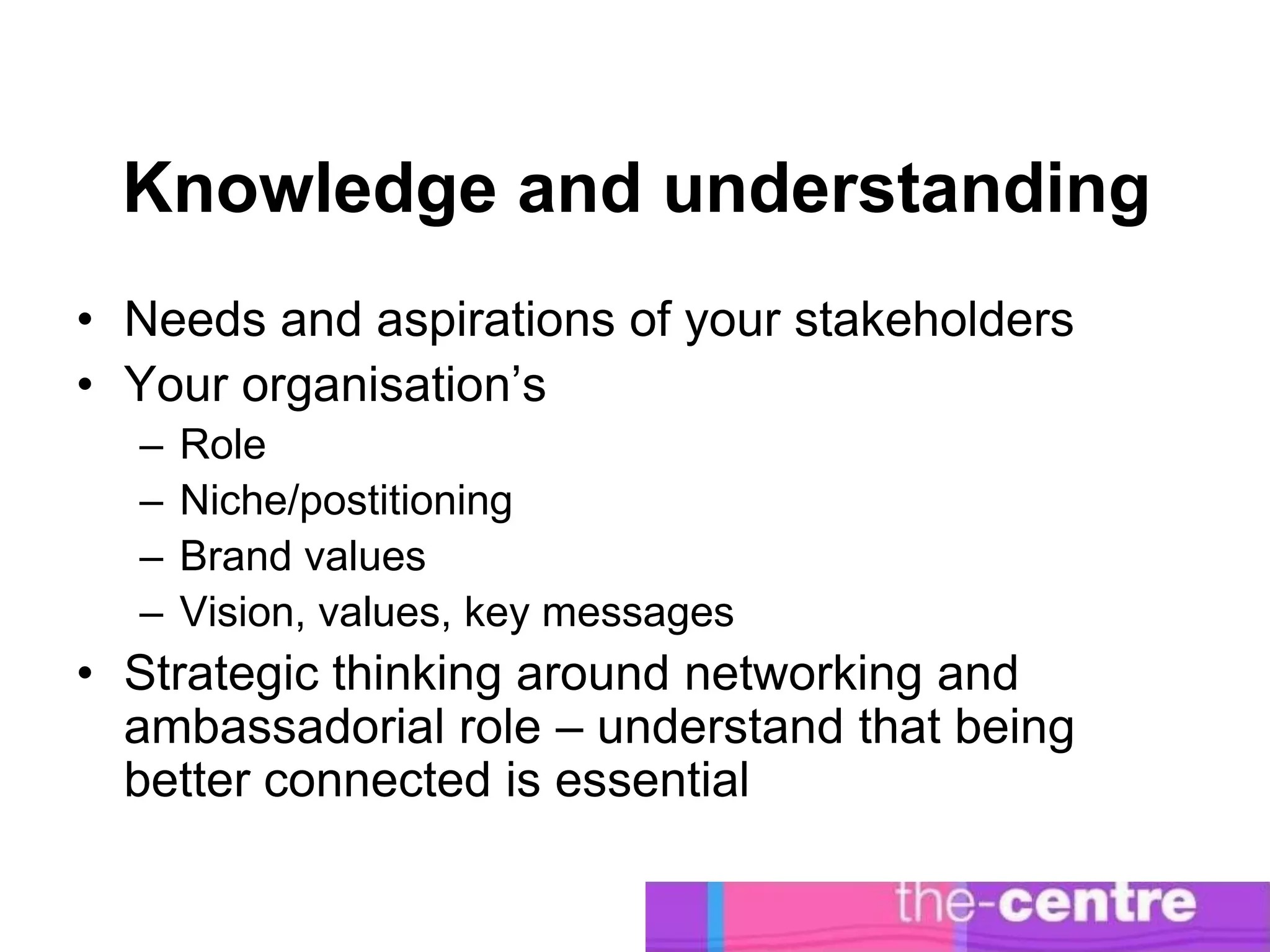 Knowledge and understanding
• Needs and aspirations of your stakeholders
• Your organisation’s
  –   Role
  –   Niche/postitioning
  –   Brand values
  –   Vision, values, key messages
• Strategic thinking around networking and
  ambassadorial role – understand that being
  better connected is essential
 