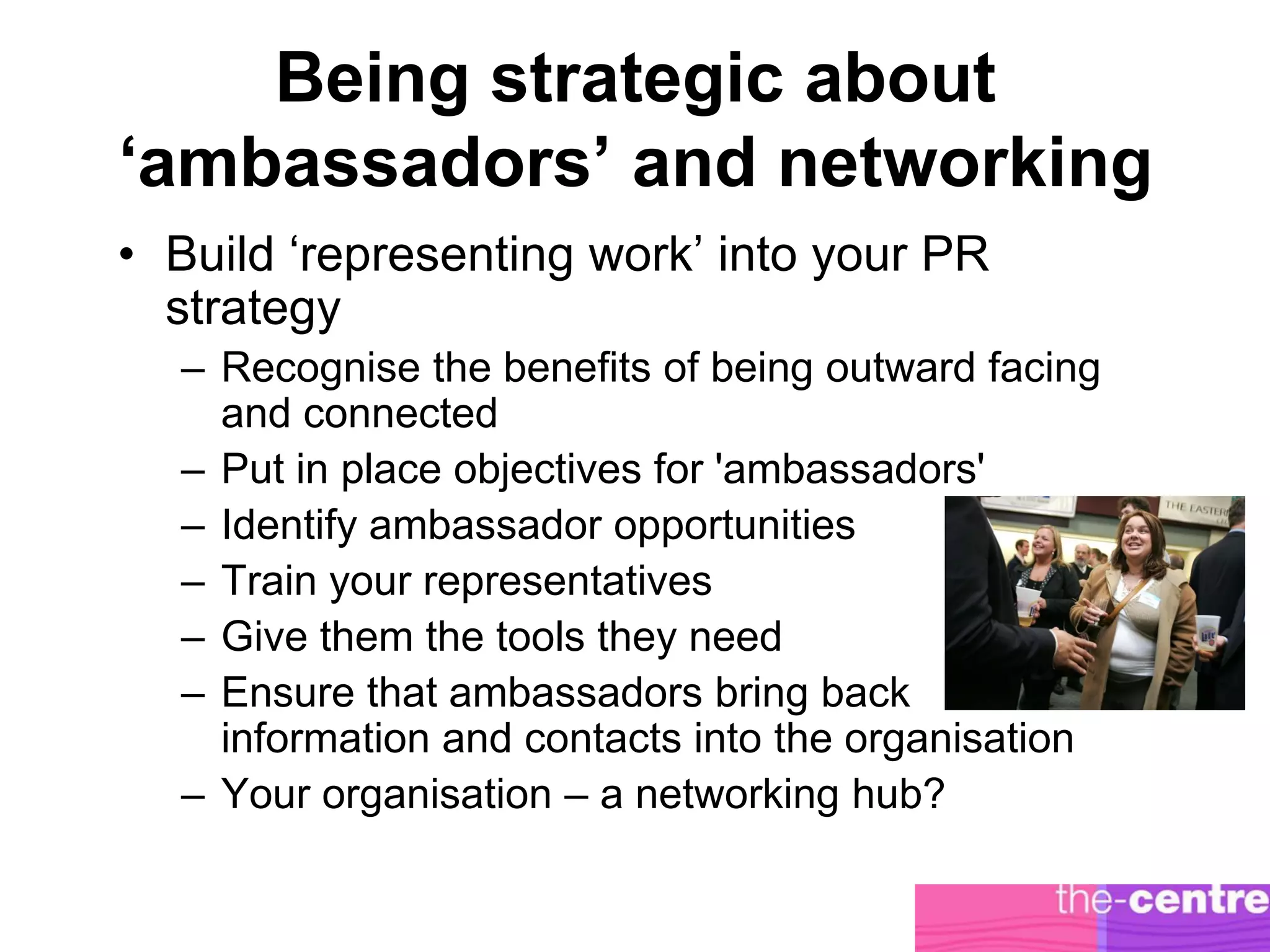 Being strategic about
‘ambassadors’ and networking
• Build ‘representing work’ into your PR
  strategy
  – Recognise the benefits of being outward facing
    and connected
  – Put in place objectives for 'ambassadors'
  – Identify ambassador opportunities
  – Train your representatives
  – Give them the tools they need
  – Ensure that ambassadors bring back
    information and contacts into the organisation
  – Your organisation – a networking hub?
 