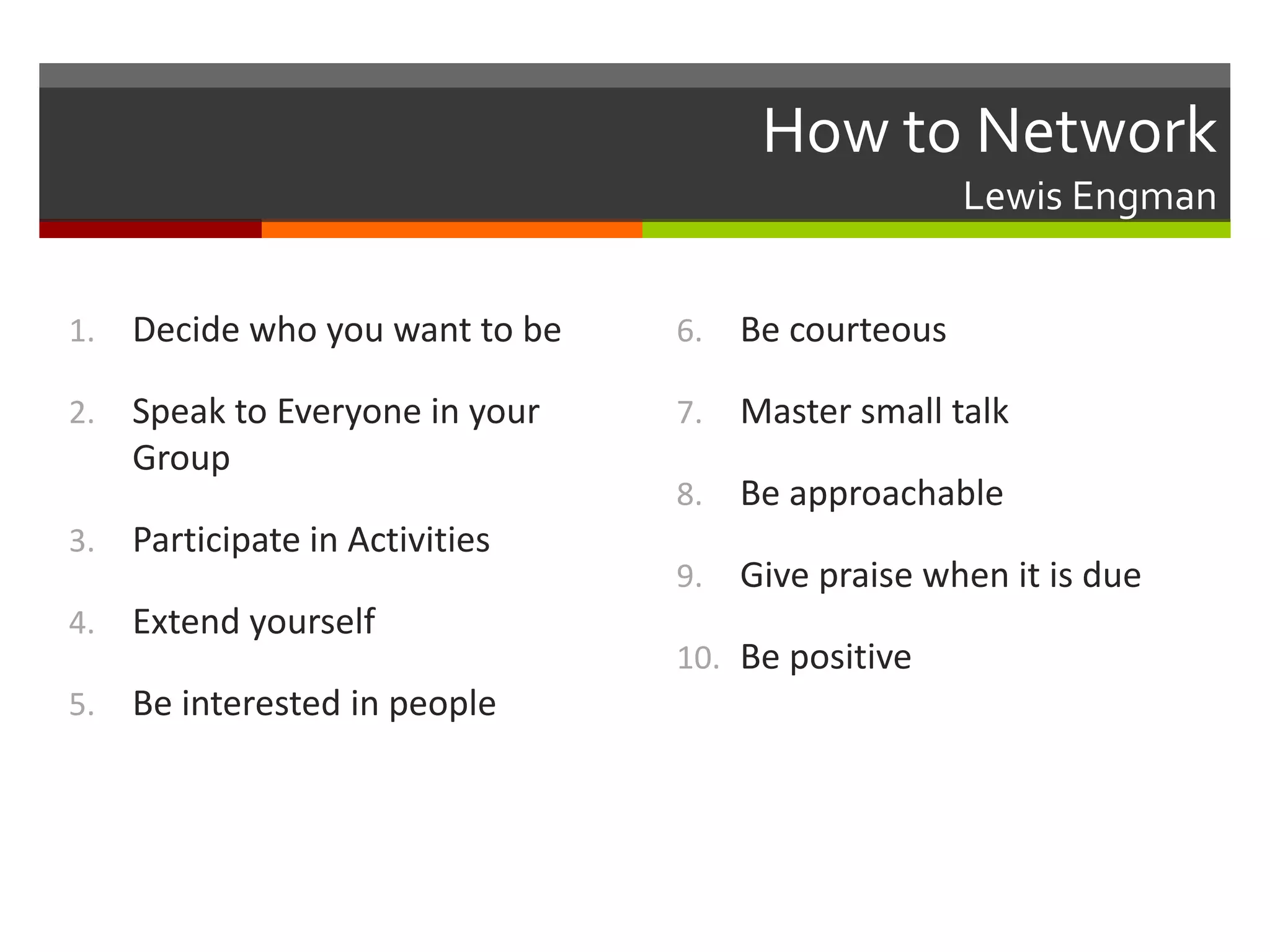 How to NetworkLewis EngmanDecide who you want to beSpeak to Everyone in your GroupParticipate in ActivitiesExtend yourselfBe interested in peopleBe courteousMaster small talkBe approachableGive praise when it is dueBe positive