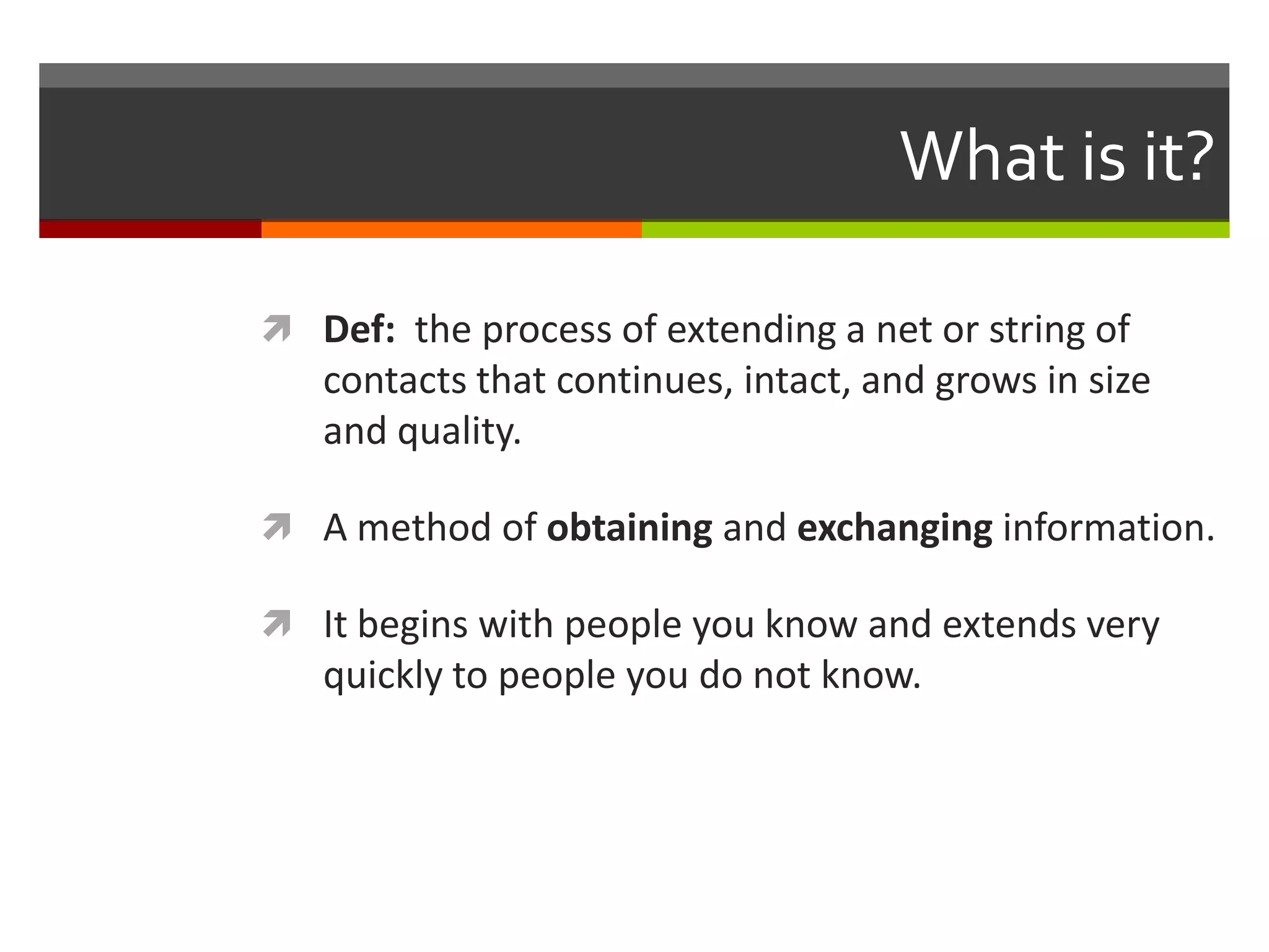 What is it?Def:  the process of extending a net or string of contacts that continues, intact, and grows in size and quality.A method of obtaining and exchanging information.It begins with people you know and extends very quickly to people you do not know.