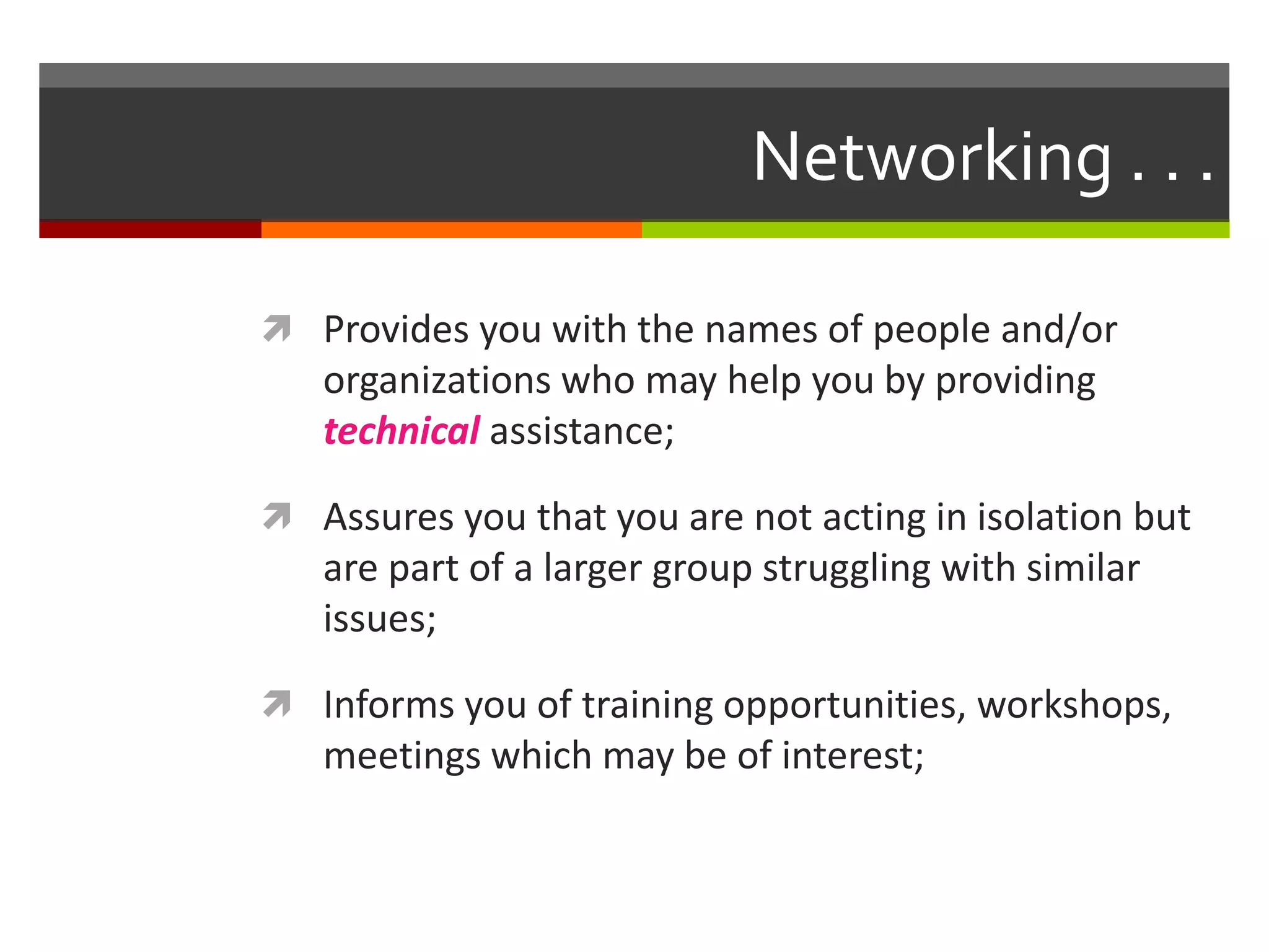 Networking . . . Provides you with the names of people and/or organizations who may help you by providing technical assistance;Assures you that you are not acting in isolation but are part of a larger group struggling with similar issues;Informs you of training opportunities, workshops, meetings which may be of interest;