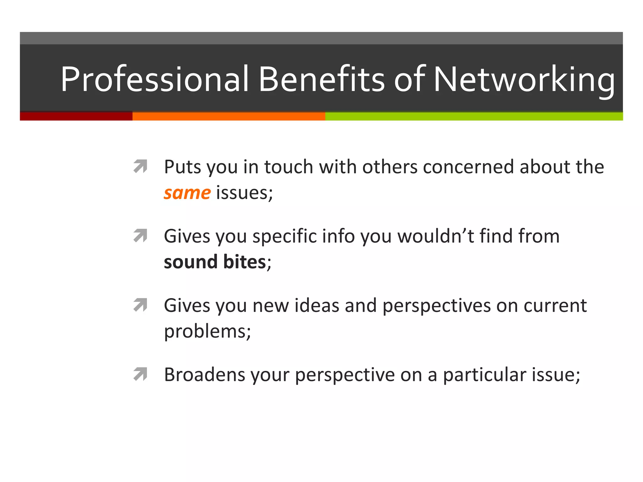 Professional Benefits of Networking Puts you in touch with others concerned about the same issues;Gives you specific info you wouldn’t find from sound bites;Gives you new ideas and perspectives on current problems;Broadens your perspective on a particular issue;