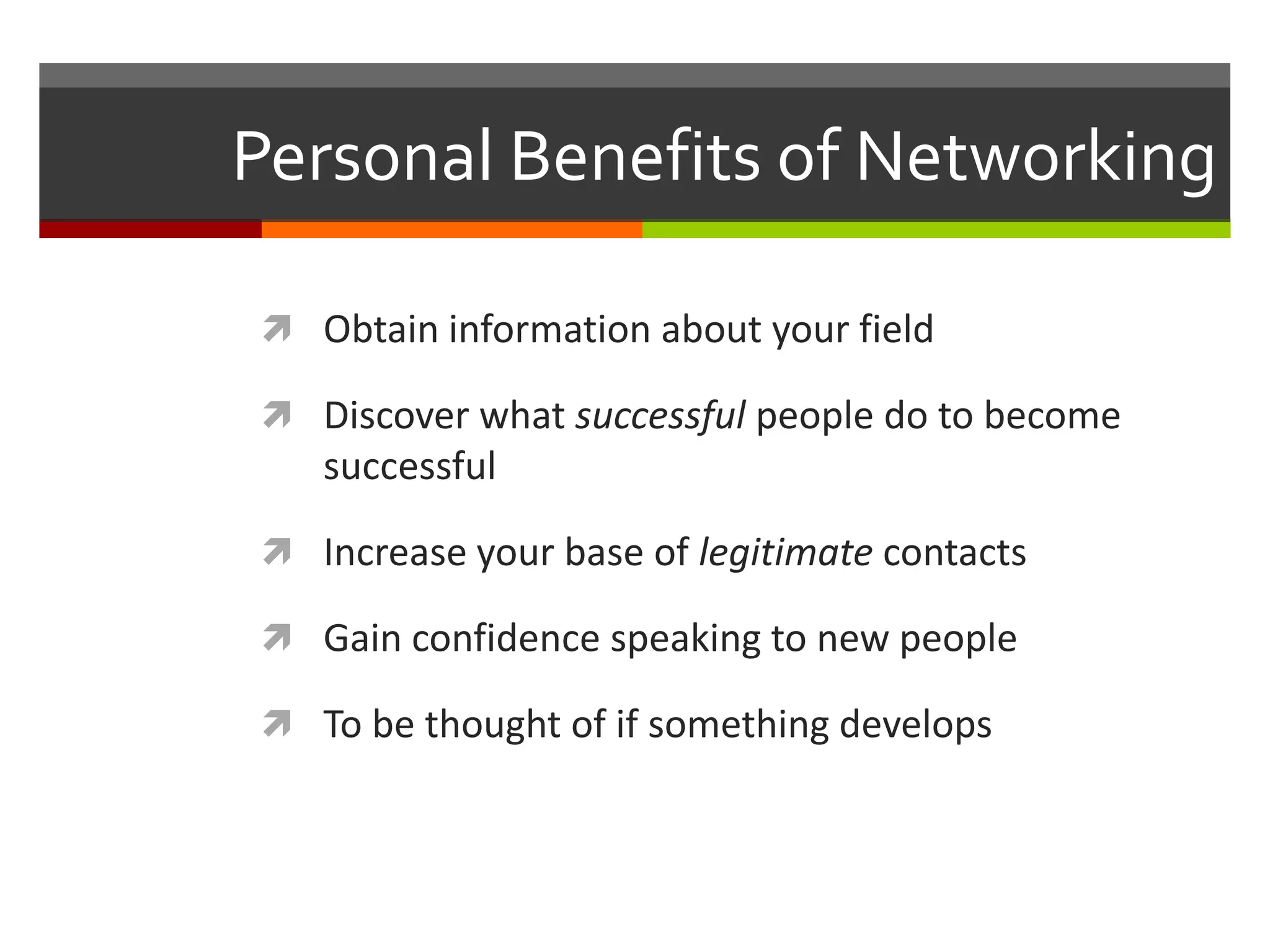 Personal Benefits of NetworkingObtain information about your fieldDiscover what successful people do to become successfulIncrease your base of legitimate contactsGain confidence speaking to new peopleTo be thought of if something develops