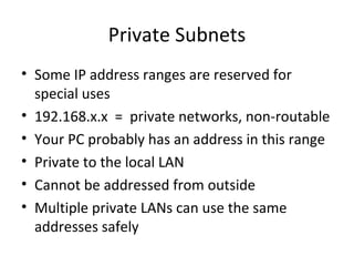 Private Subnets Some IP address ranges are reserved for special uses 192.168.x.x  =  private networks, non-routable Your PC probably has an address in this range Private to the local LAN Cannot be addressed from outside Multiple private LANs can use the same addresses safely 