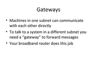 Gateways Machines in one subnet can communicate with each other directly To talk to a system in a different subnet you need a “gateway” to forward messages Your broadband router does this job 