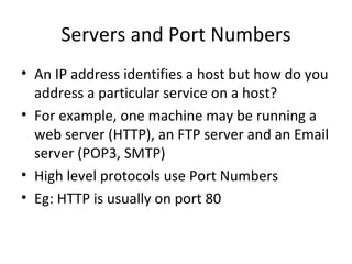 Servers and Port Numbers An IP address identifies a host but how do you address a particular service on a host? For example, one machine may be running a web server (HTTP), an FTP server and an Email server (POP3, SMTP) High level protocols use Port Numbers Eg: HTTP is usually on port 80 