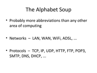 The Alphabet Soup Probably more abbreviations than any other area of computing Networks  –  LAN, WAN, WiFi, ADSL, ... Protocols  –  TCP, IP, UDP, HTTP, FTP, POP3, SMTP, DNS, DHCP, ... 