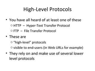 High-Level Protocols You have all heard of at least one of these HTTP  –  Hyper-Text Transfer Protocol FTP  –  File Transfer Protocol These are “ high-level” protocols visible to end-users (in Web URLs for example) They rely on and make use of several lower level protocols 