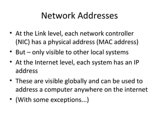 Network Addresses At the Link level, each network controller (NIC) has a physical address (MAC address) But – only visible to other local systems At the Internet level, each system has an IP address These are visible globally and can be used to address a computer anywhere on the internet (With some exceptions...) 
