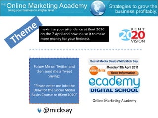 maximize your attendance at Kent 2020 on the 7 April and how to use it to make more money for your business.ThemeFollow Me on Twitter and then send me a Tweet Saying:“Please enter me into the Draw for the Social Media Basics Course re #Kent2020”Online Marketing Academy@micksay
