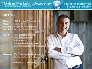 Mick SayBorn:         1961 Brotton, Cleveland. UKBase:	  Herne, KentEducated: Warsette ComprehensiveFirst Job:   Vacuum Cleaner SalesmanCareer:       Field Sales Professional                    Field Sales Manager                    Sales Director                    Sales and Marketing Director                    Business Development  ConsultantBusiness:   The Online Marketing Academy                   Online Marketing Strategist                    Accredited Ecademy Digital Coach 