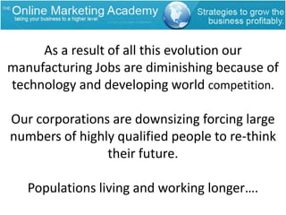 As a result of all this evolution our manufacturing Jobs are diminishing because of technology and developing world competition.Our corporations are downsizing forcing large numbers of highly qualified people to re-think their future.Populations living and working longer….