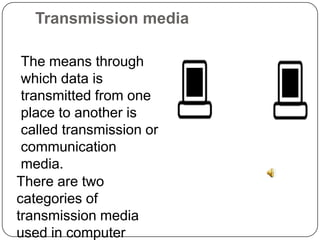 Transmission media	The means through which data is transmitted from one place to another is called transmission or communication media. There are two categories of transmission media used in computer communications.