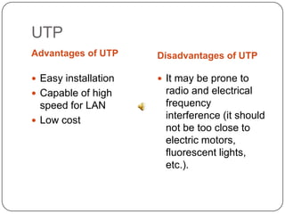 UTPAdvantages of UTPDisadvantages of UTPEasy installationCapable of high speed for LAN Low costIt may be prone to radio and electrical frequency interference (it should not be too close to electric motors, fluorescent lights, etc.).