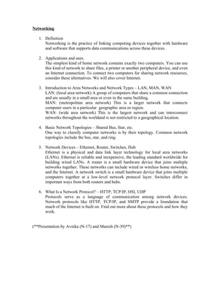 Networking

   1. Definition
      Networking is the practice of linking computing devices together with hardware
      and software that supports data communications across these devices.

   2. Applications and uses.
      The simplest kind of home network contains exactly two computers. You can use
      this kind of network to share files, a printer or another peripheral device, and even
      an Internet connection. To connect two computers for sharing network resources,
      consider these alternatives. We will also cover Internet.

   3. Introduction to Area Networks and Network Types – LAN, MAN, WAN
      LAN: (local area network) A group of computers that share a common connection
      and are usually in a small area or even in the same building.
      MAN: (metropolitan area network) This is a larger network that connects
      computer users in a particular geographic area or region.
      WAN: (wide area network) This is the largest network and can interconnect
      networks throughout the worldand is not restricted to a geographical location.

   4. Basic Network Topologies – Shared Bus, Star, etc.
      One way to classify computer networks is by their topology. Common network
      topologies include the bus, star, and ring.

   5. Network Devices – Ethernet, Router, Switches, Hub
      Ethernet is a physical and data link layer technology for local area networks
      (LANs). Ethernet is reliable and inexpensive, the leading standard worldwide for
      building wired LANs. A router is a small hardware device that joins multiple
      networks together. These networks can include wired or wireless home networks,
      and the Internet. A network switch is a small hardware device that joins multiple
      computers together at a low-level network protocol layer. Switches differ in
      important ways from both routers and hubs.

   6. What Is a Network Protocol? – HTTP, TCP/IP, OSI, UDP
      Protocols serve as a language of communication among network devices.
      Network protocols like HTTP, TCP/IP, and SMTP provide a foundation that
      much of the Internet is built on. Find out more about these protocols and how they
      work.


(**Presentation by Avnika (N-17) and Manish (N-39)**)
 