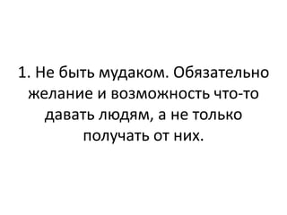 1. Не быть мудаком. Обязательно
 желание и возможность что-то
    давать людям, а не только
        получать от них.
 