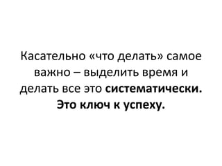 Касательно «что делать» самое
  важно – выделить время и
делать все это систематически.
      Это ключ к успеху.
 