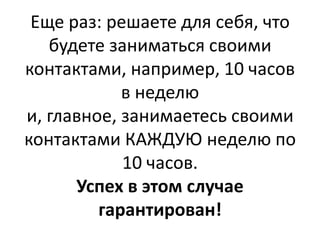Еще раз: решаете для себя, что
   будете заниматься своими
контактами, например, 10 часов
            в неделю
и, главное, занимаетесь своими
контактами КАЖДУЮ неделю по
            10 часов.
      Успех в этом случае
         гарантирован!
 