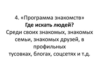 4. «Программа знакомств»
       Где искать людей?
Среди своих знакомых, знакомых
   семьи, знакомых друзей, в
           профильных
 тусовках, блогах, соцсетях и т.д.
 