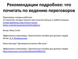 Рекомендации подробнее: что
почитать по ведению переговоров
Переговоры, которые работают
12 стратегий, которые помогут вам получить больше в любой ситуации
Стюарт Даймонд, http://mann-ivanov-
ferber.ru/books/paperbook/GettingMore/

Автор: Moty Cristal

Эффективные переговоры. Практическое пособие для деловых людей.
Автор: О. А. Митрошенков

Гевин Кеннеди "Договориться можно обо всем".

Эффективные переговоры. Практическое пособие для деловых людей.
http://www.ozon.ru/context/detail/id/3962552/
 