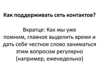 Как поддерживать сеть контактов?

        Вкратце: Как мы уже
помним, главное выделить время и
дать себе честное слово заниматься
     этим вопросом регулярно
     (например, еженедельно)
 