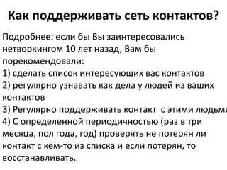 Как поддерживать сеть контактов?
Подробнее: если бы Вы заинтересовались
нетворкингом 10 лет назад, Вам бы
порекомендовали:
1) сделать список интересующих вас контактов
2) регулярно узнавать как дела у людей из ваших
контактов
3) Регулярно поддерживать контакт с этими людьми
4) С определенной периодичностью (раз в три
месяца, пол года, год) проверять не потерян ли
контакт с кем-то из списка и если потерян, то
восстанавливать.
 