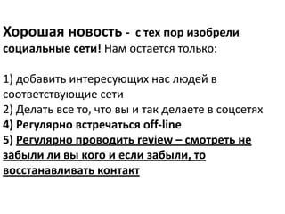 Хорошая новость - с тех пор изобрели
социальные сети! Нам остается только:

1) добавить интересующих нас людей в
соответствующие сети
2) Делать все то, что вы и так делаете в соцсетях
4) Регулярно встречаться off-line
5) Регулярно проводить review – смотреть не
забыли ли вы кого и если забыли, то
восстанавливать контакт
 